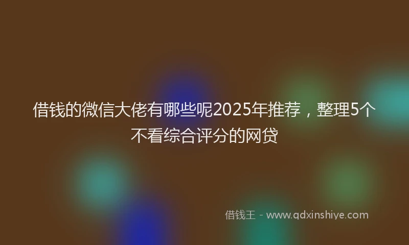 借钱的微信大佬有哪些呢2025年推荐，整理5个不看综合评分的网贷