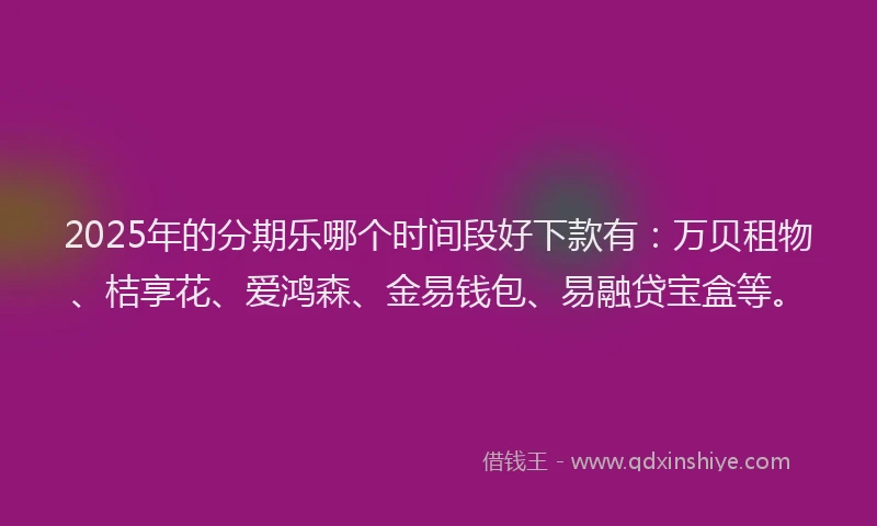 2025年的分期乐哪个时间段好下款有：万贝租物、桔享花、爱鸿森、金易钱包、易融贷宝盒等。