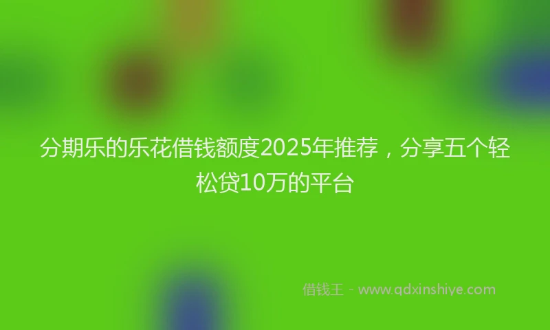分期乐的乐花借钱额度2025年推荐，分享五个轻松贷10万的平台