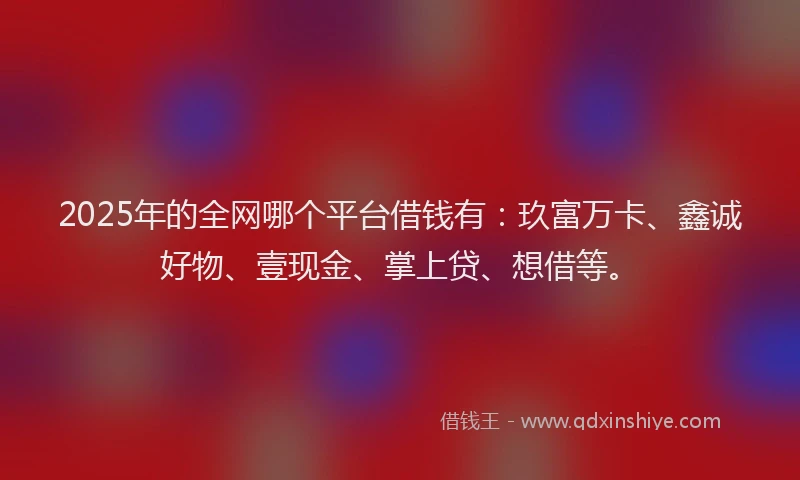 2025年的全网哪个平台借钱有：玖富万卡、鑫诚好物、壹现金、掌上贷、想借等。
