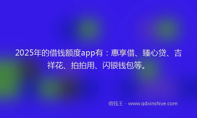 2025年的借钱额度app有：惠享借、臻心贷、吉祥花、拍拍用、闪银钱包等。