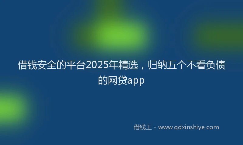 借钱安全的平台2025年精选，归纳五个不看负债的网贷app