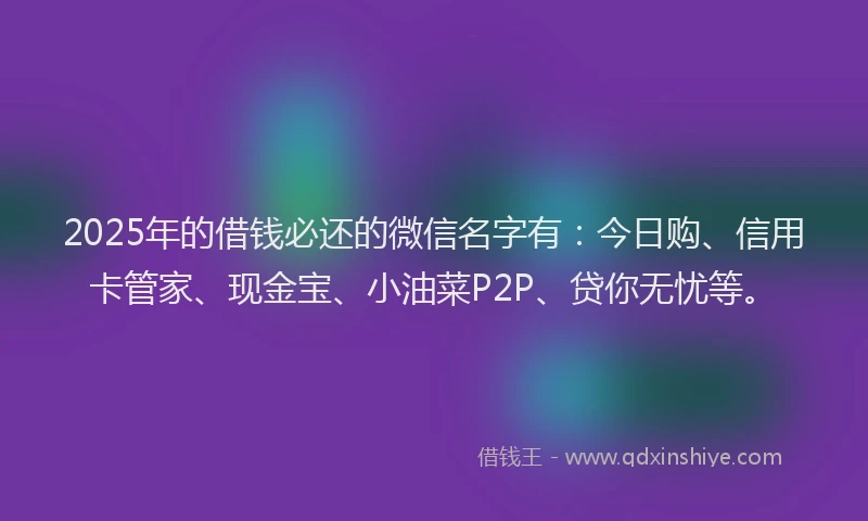 2025年的借钱必还的微信名字有：今日购、信用卡管家、现金宝、小油菜P2P、贷你无忧等。