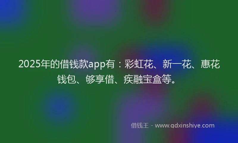 2025年的借钱款app有：彩虹花、新一花、惠花钱包、够享借、疾融宝盒等。