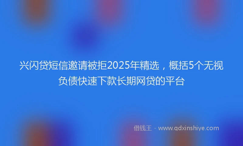 兴闪贷短信邀请被拒2025年精选，概括5个无视负债快速下款长期网贷的平台