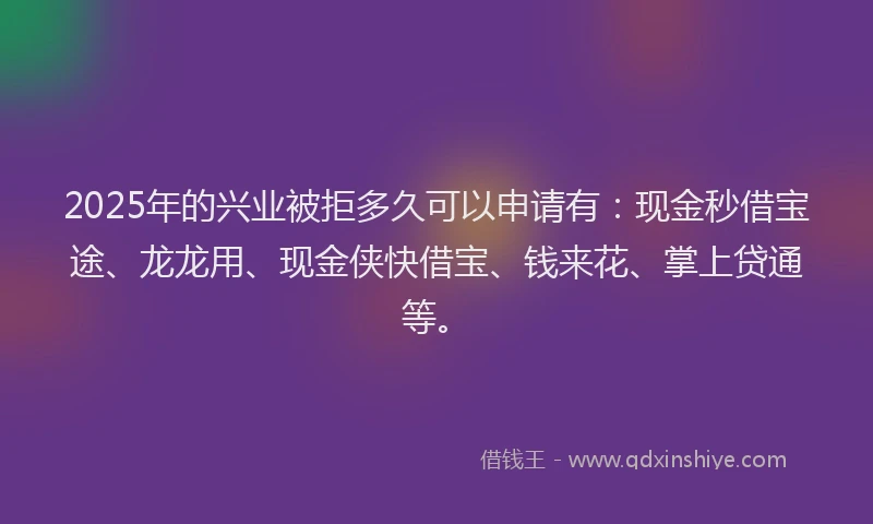 2025年的兴业被拒多久可以申请有：现金秒借宝途、龙龙用、现金侠快借宝、钱来花、掌上贷通等。