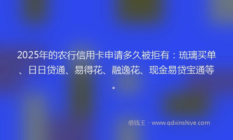 2025年的农行信用卡申请多久被拒有：琉璃买单、日日贷通、易得花、融逸花、现金易贷宝通等。