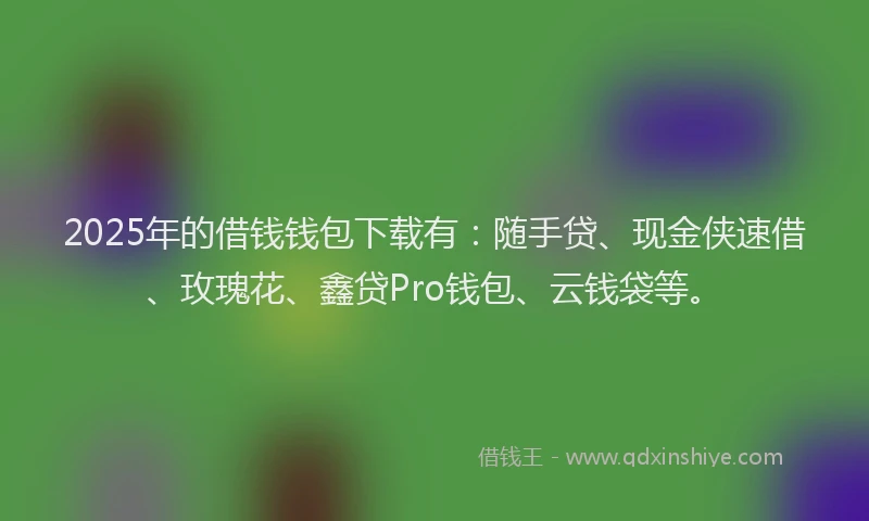 2025年的借钱钱包下载有：随手贷、现金侠速借、玫瑰花、鑫贷Pro钱包、云钱袋等。