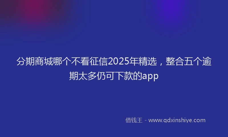 分期商城哪个不看征信2025年精选，整合五个逾期太多仍可下款的app