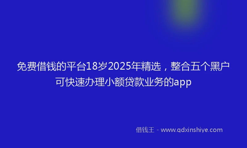 免费借钱的平台18岁2025年精选，整合五个黑户可快速办理小额贷款业务的app