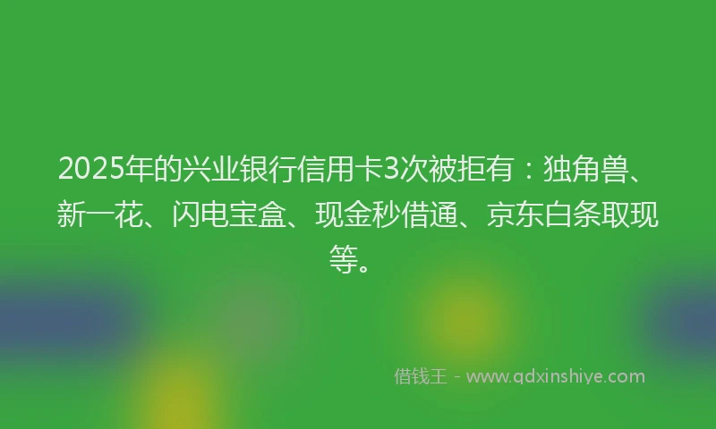 2025年的兴业银行信用卡3次被拒有：独角兽、新一花、闪电宝盒、现金秒借通、京东白条取现等。