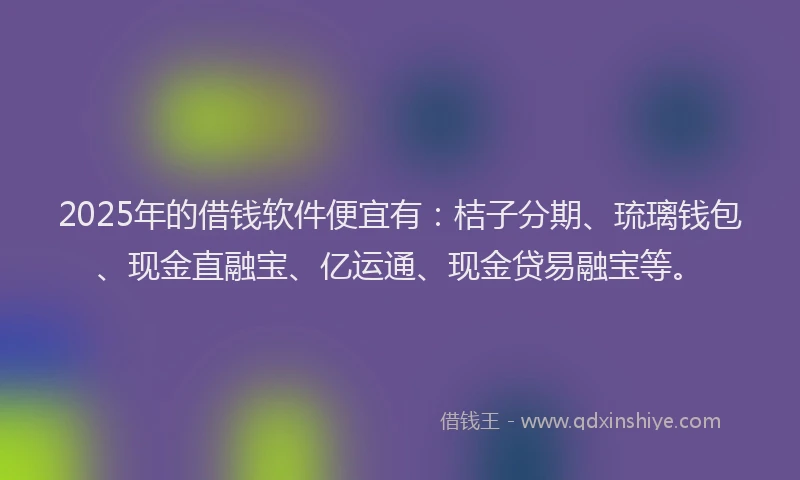 2025年的借钱软件便宜有：桔子分期、琉璃钱包、现金直融宝、亿运通、现金贷易融宝等。