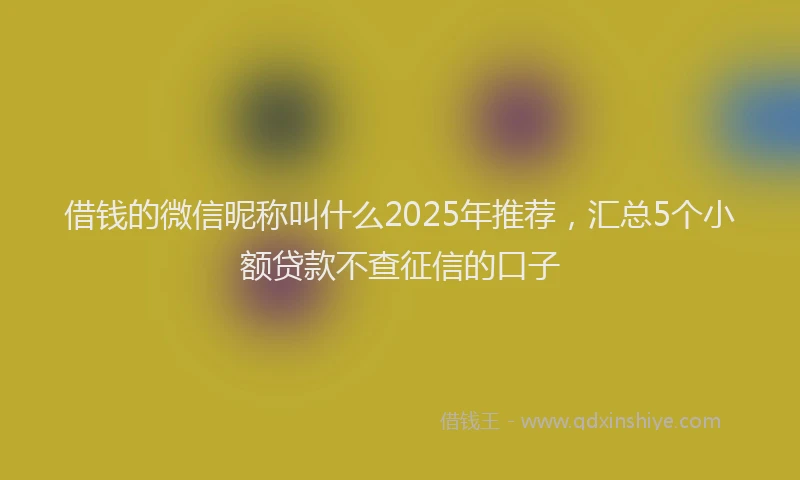 借钱的微信昵称叫什么2025年推荐，汇总5个小额贷款不查征信的口子