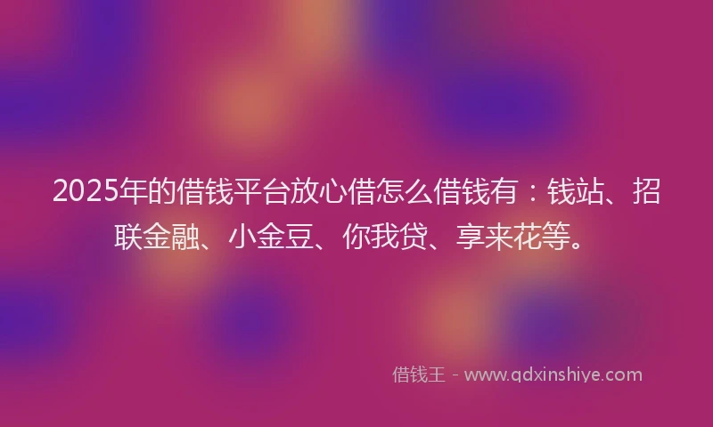 2025年的借钱平台放心借怎么借钱有：钱站、招联金融、小金豆、你我贷、享来花等。