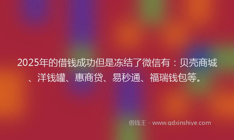 2025年的借钱成功但是冻结了微信有：贝壳商城、洋钱罐、惠商贷、易秒通、福瑞钱包等。