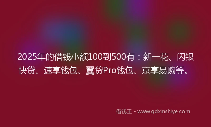 2025年的借钱小额100到500有：新一花、闪银快贷、速享钱包、翼贷Pro钱包、京享易购等。