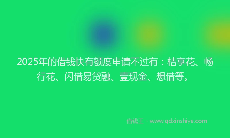 2025年的借钱快有额度申请不过有：桔享花、畅行花、闪借易贷融、壹现金、想借等。
