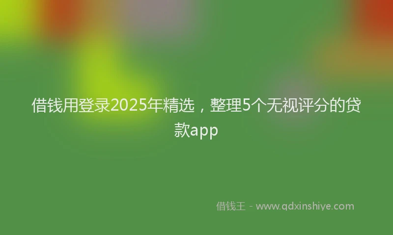 借钱用登录2025年精选，整理5个无视评分的贷款app