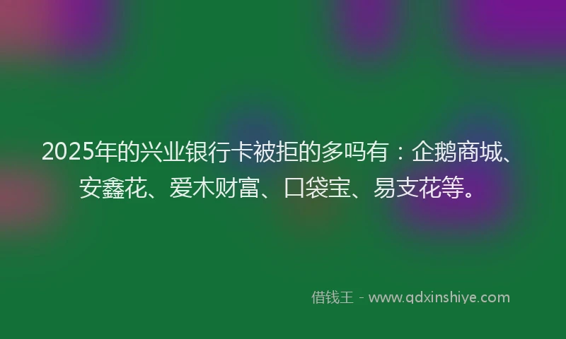 2025年的兴业银行卡被拒的多吗有：企鹅商城、安鑫花、爱木财富、口袋宝、易支花等。