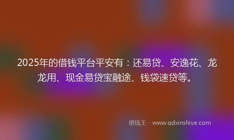 2025年的借钱平台平安有：还易贷、安逸花、龙龙用、现金易贷宝融途、钱袋速贷等。