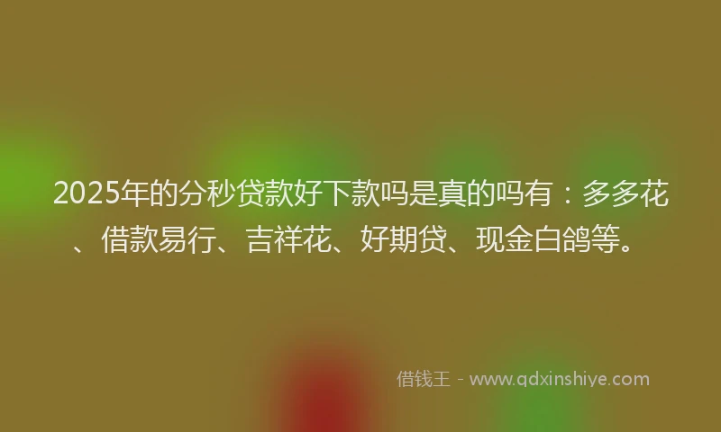 2025年的分秒贷款好下款吗是真的吗有：多多花、借款易行、吉祥花、好期贷、现金白鸽等。