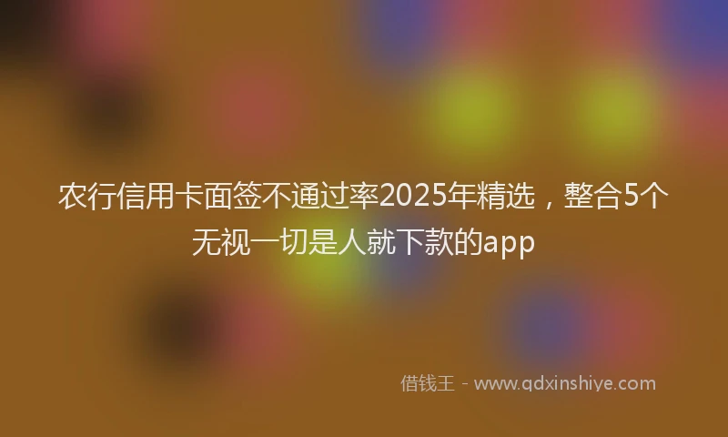 农行信用卡面签不通过率2025年精选，整合5个无视一切是人就下款的app