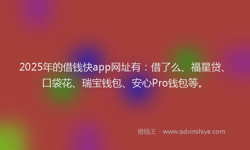 2025年的借钱快app网址有：借了么、福星贷、口袋花、瑞宝钱包、安心Pro钱包等。