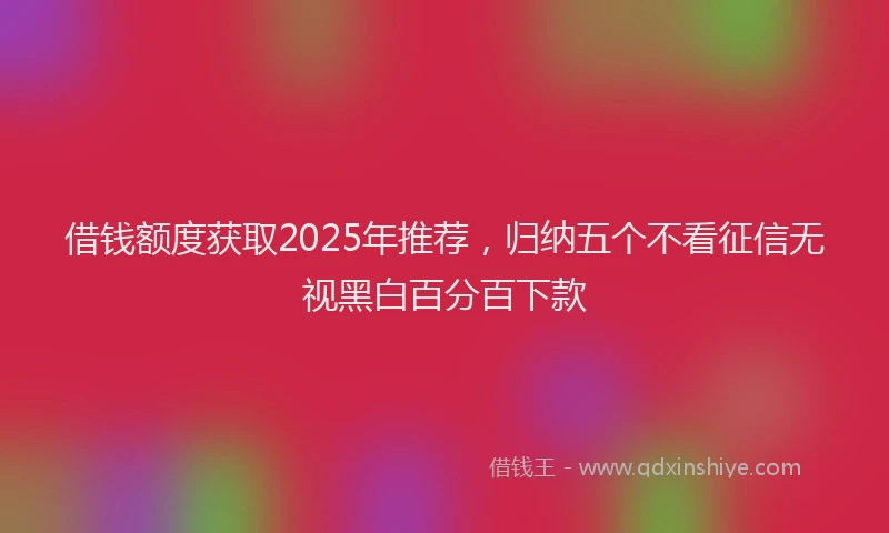 借钱额度获取2025年推荐，归纳五个不看征信无视黑白百分百下款