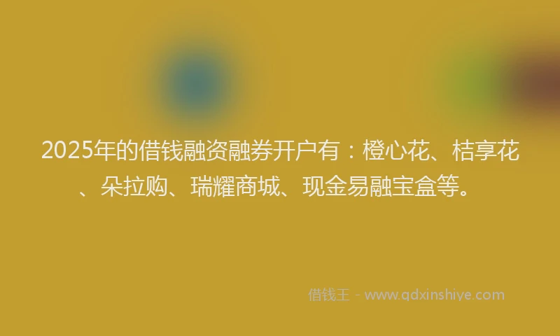 2025年的借钱融资融券开户有：橙心花、桔享花、朵拉购、瑞耀商城、现金易融宝盒等。