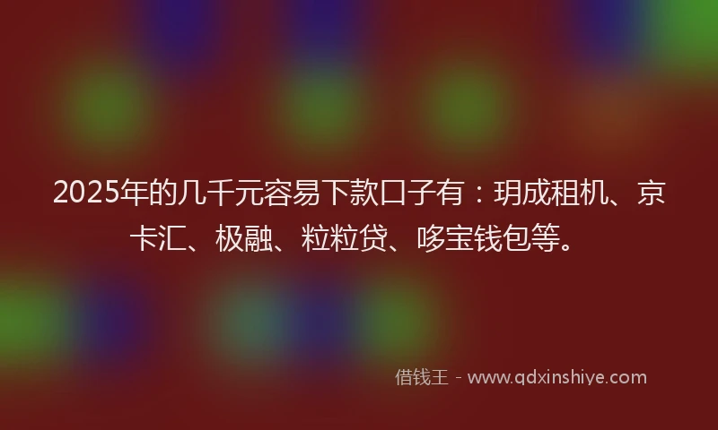 2025年的几千元容易下款口子有：玥成租机、京卡汇、极融、粒粒贷、哆宝钱包等。