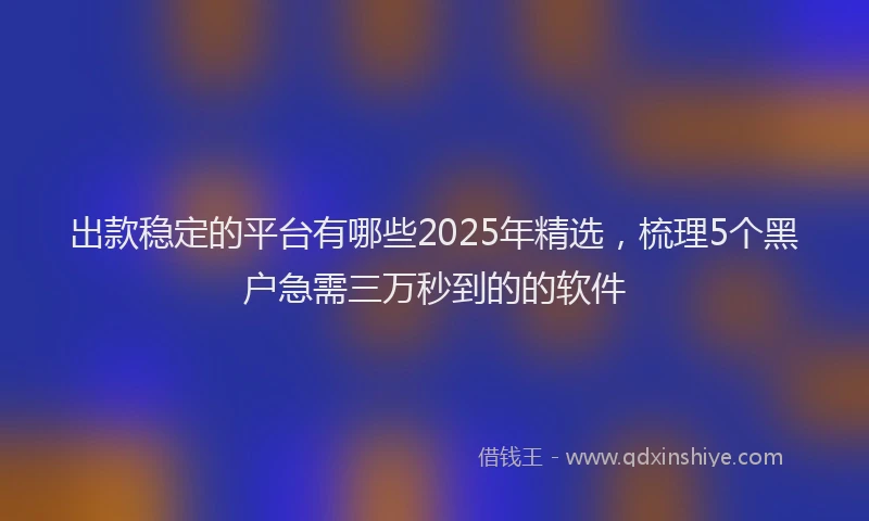 出款稳定的平台有哪些2025年精选，梳理5个黑户急需三万秒到的的软件