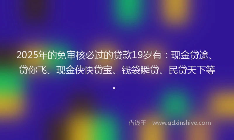 2025年的免审核必过的贷款19岁有：现金贷途、贷你飞、现金侠快贷宝、钱袋瞬贷、民贷天下等。