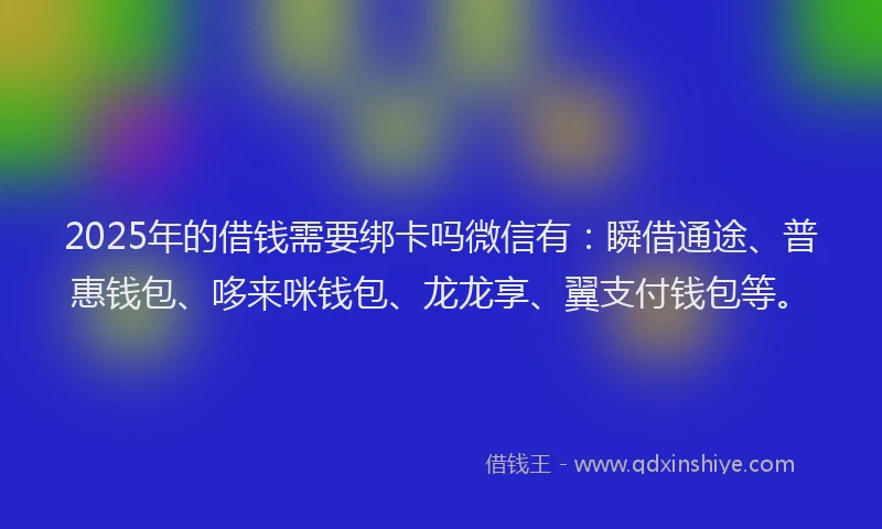 2025年的借钱需要绑卡吗微信有：瞬借通途、普惠钱包、哆来咪钱包、龙龙享、翼支付钱包等。