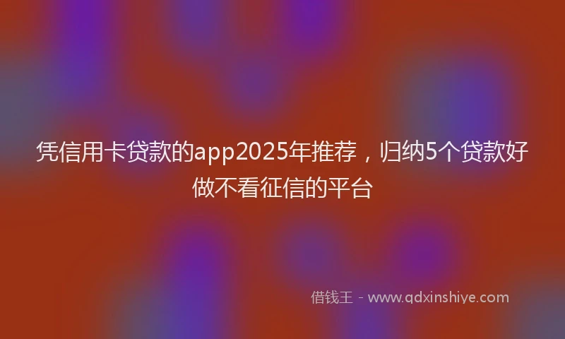 凭信用卡贷款的app2025年推荐，归纳5个贷款好做不看征信的平台