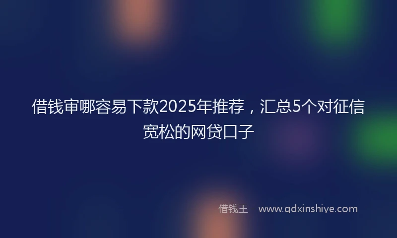 借钱审哪容易下款2025年推荐，汇总5个对征信宽松的网贷口子