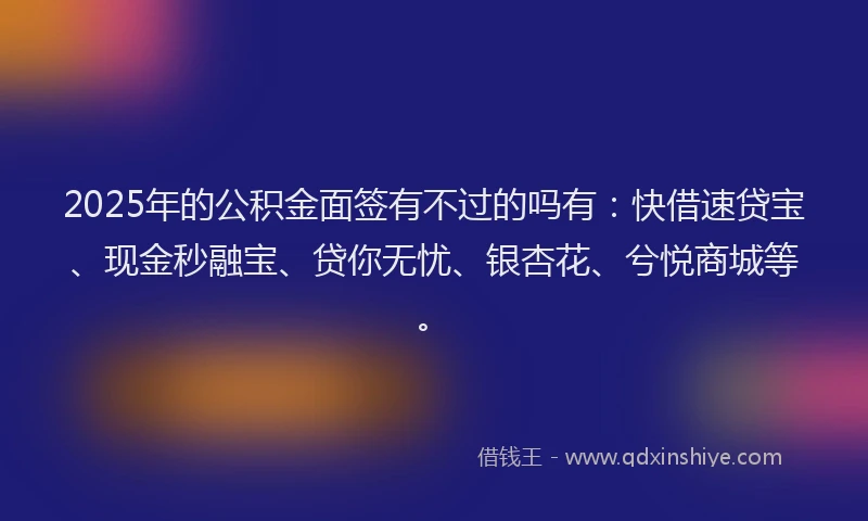 2025年的公积金面签有不过的吗有：快借速贷宝、现金秒融宝、贷你无忧、银杏花、兮悦商城等。