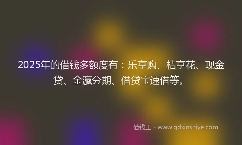 2025年的借钱多额度有：乐享购、桔享花、现金贷、金瀛分期、借贷宝速借等。