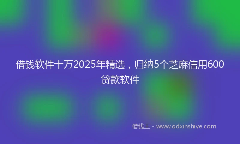 借钱软件十万2025年精选，归纳5个芝麻信用600贷款软件
