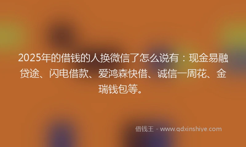 2025年的借钱的人换微信了怎么说有：现金易融贷途、闪电借款、爱鸿森快借、诚信一周花、金瑞钱包等。