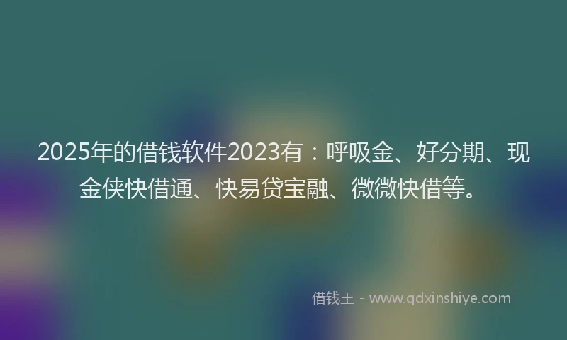 2025年的借钱软件2023有：呼吸金、好分期、现金侠快借通、快易贷宝融、微微快借等。