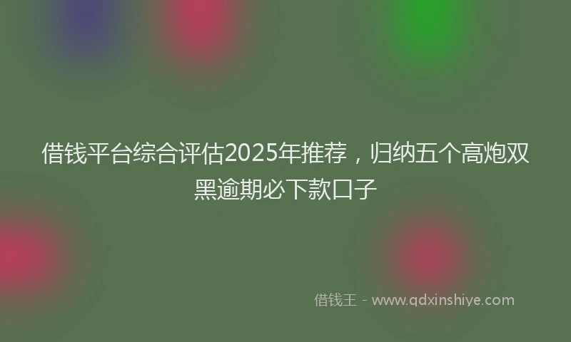 借钱平台综合评估2025年推荐，归纳五个高炮双黑逾期必下款口子