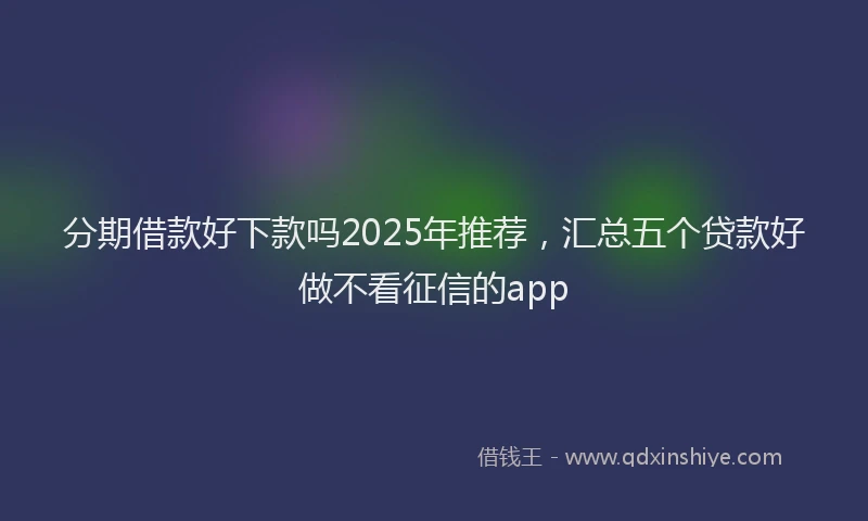 分期借款好下款吗2025年推荐，汇总五个贷款好做不看征信的app