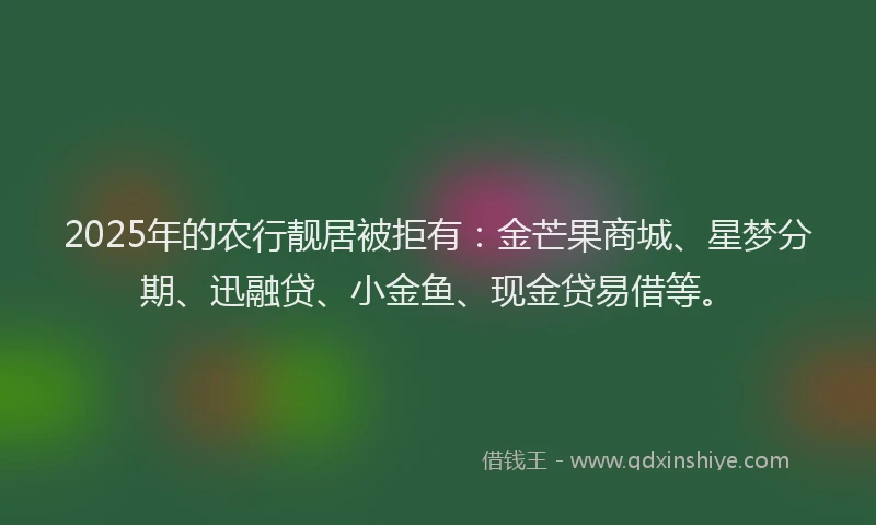2025年的农行靓居被拒有：金芒果商城、星梦分期、迅融贷、小金鱼、现金贷易借等。