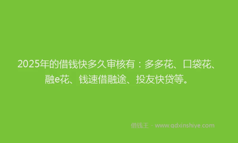 2025年的借钱快多久审核有：多多花、口袋花、融e花、钱速借融途、投友快贷等。