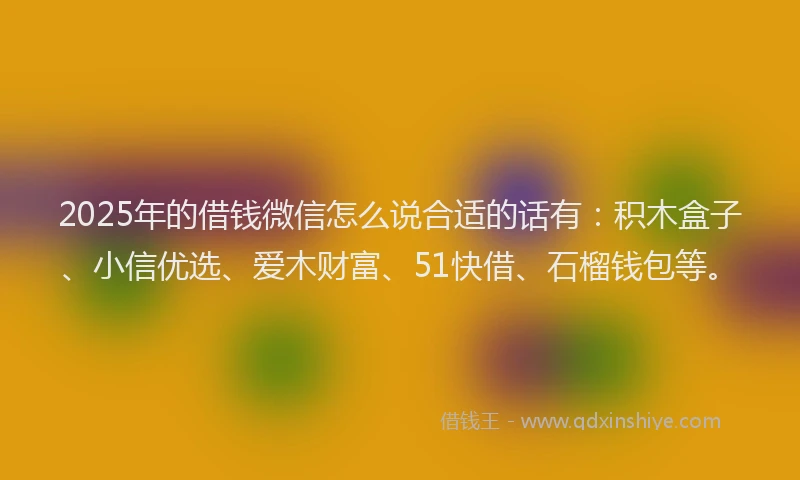 2025年的借钱微信怎么说合适的话有：积木盒子、小信优选、爱木财富、51快借、石榴钱包等。