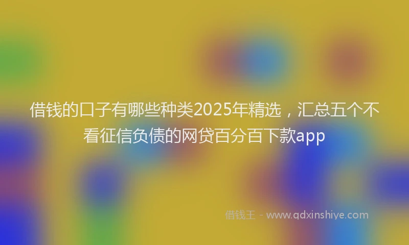 借钱的口子有哪些种类2025年精选，汇总五个不看征信负债的网贷百分百下款app