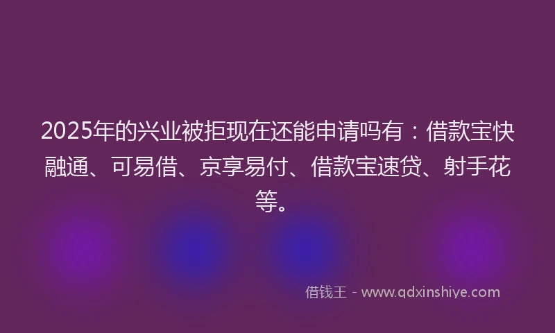 2025年的兴业被拒现在还能申请吗有：借款宝快融通、可易借、京享易付、借款宝速贷、射手花等。