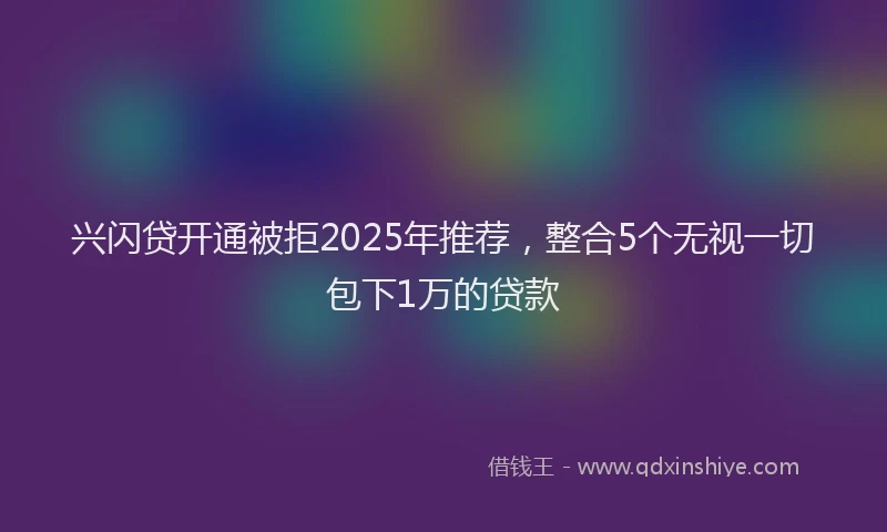 兴闪贷开通被拒2025年推荐，整合5个无视一切包下1万的贷款