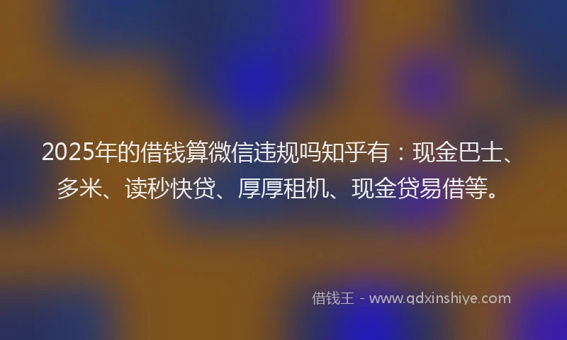 2025年的借钱算微信违规吗知乎有：现金巴士、多米、读秒快贷、厚厚租机、现金贷易借等。