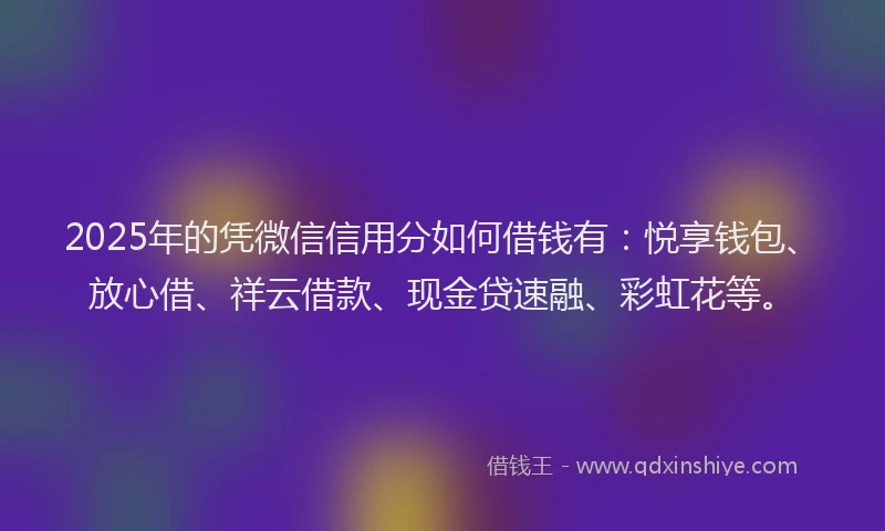 2025年的凭微信信用分如何借钱有：悦享钱包、放心借、祥云借款、现金贷速融、彩虹花等。
